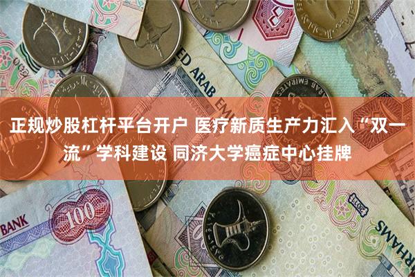 正规炒股杠杆平台开户 医疗新质生产力汇入“双一流”学科建设 同济大学癌症中心挂牌