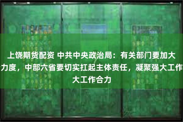 上饶期货配资 中共中央政治局：有关部门要加大支持力度，中部六省要切实扛起主体责任，凝聚强大工作合力