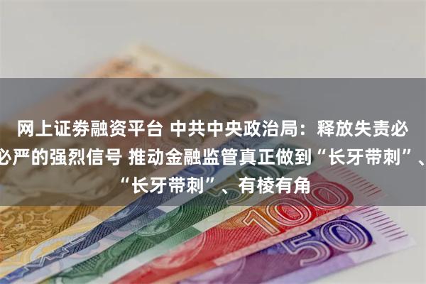 网上证劵融资平台 中共中央政治局：释放失责必问、问责必严的强烈信号 推动金融监管真正做到“长牙带刺”、有棱有角