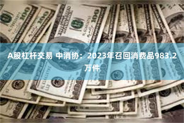 A股杠杆交易 中消协：2023年召回消费品983.2万件