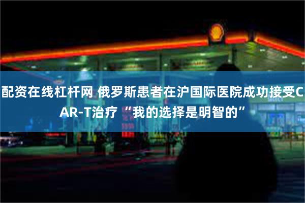 配资在线杠杆网 俄罗斯患者在沪国际医院成功接受CAR-T治疗 “我的选择是明智的”