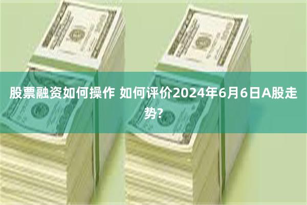 股票融资如何操作 如何评价2024年6月6日A股走势?