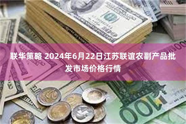 联华策略 2024年6月22日江苏联谊农副产品批发市场价格行情