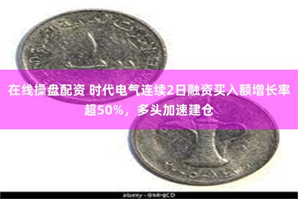 在线操盘配资 时代电气连续2日融资买入额增长率超50%，多头加速建仓