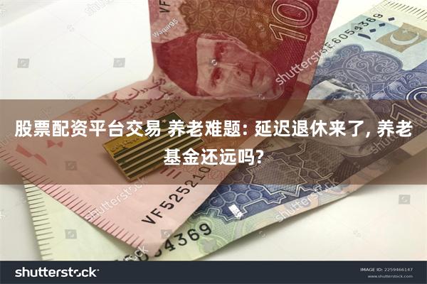 股票配资平台交易 养老难题: 延迟退休来了, 养老基金还远吗?