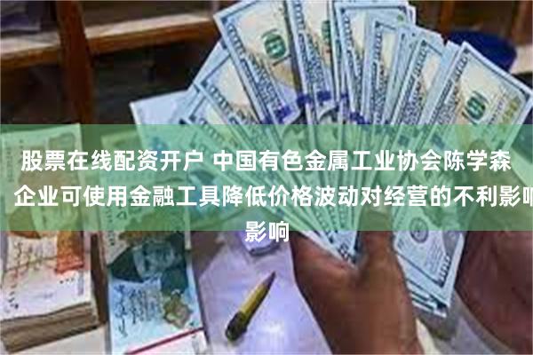 股票在线配资开户 中国有色金属工业协会陈学森：企业可使用金融工具降低价格波动对经营的不利影响