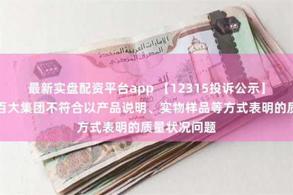 最新实盘配资平台app 【12315投诉公示】消费者投诉百大集团不符合以产品说明、实物样品等方式表明的质量状况问题