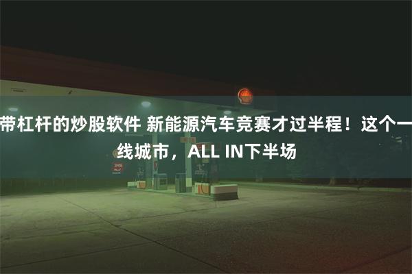 带杠杆的炒股软件 新能源汽车竞赛才过半程！这个一线城市，ALL IN下半场