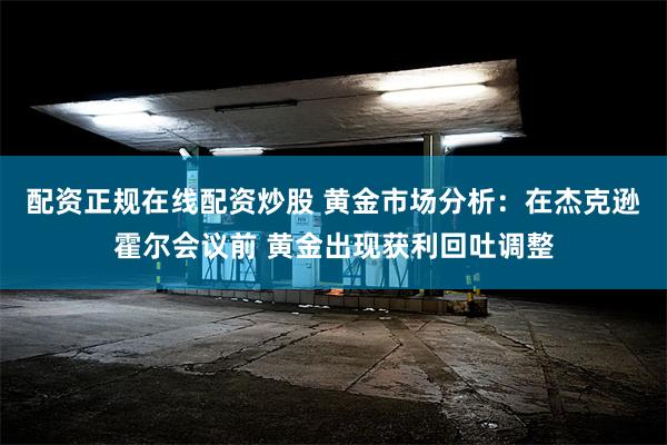 配资正规在线配资炒股 黄金市场分析：在杰克逊霍尔会议前 黄金出现获利回吐调整