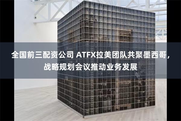 全国前三配资公司 ATFX拉美团队共聚墨西哥，战略规划会议推动业务发展