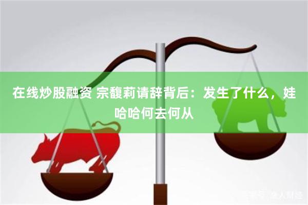 在线炒股融资 宗馥莉请辞背后：发生了什么，娃哈哈何去何从