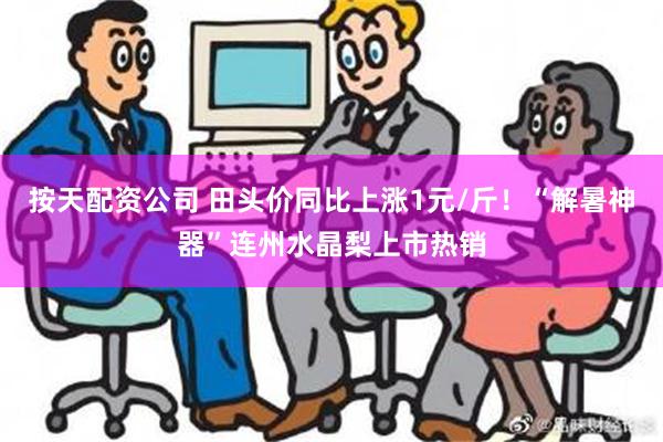 按天配资公司 田头价同比上涨1元/斤！“解暑神器”连州水晶梨上市热销