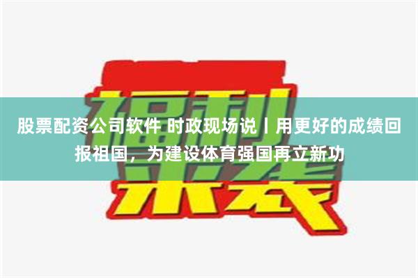 股票配资公司软件 时政现场说丨用更好的成绩回报祖国，为建设体育强国再立新功