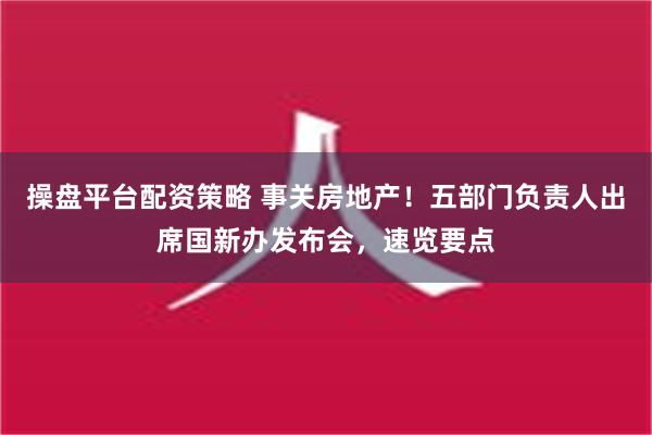 操盘平台配资策略 事关房地产！五部门负责人出席国新办发布会，速览要点