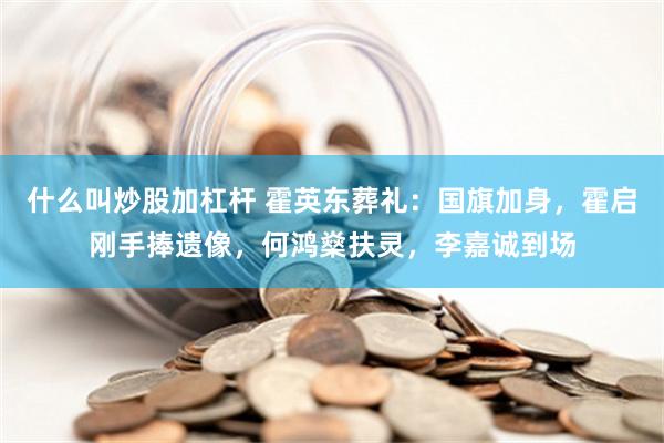 什么叫炒股加杠杆 霍英东葬礼：国旗加身，霍启刚手捧遗像，何鸿燊扶灵，李嘉诚到场