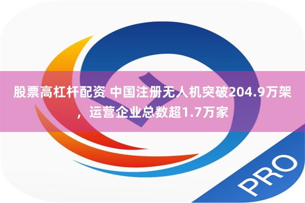 股票高杠杆配资 中国注册无人机突破204.9万架，运营企业总数超1.7万家