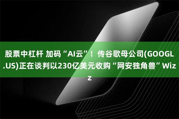 股票中杠杆 加码“AI云”！传谷歌母公司(GOOGL.US)正在谈判以230亿美元收购“网安独角兽”Wiz