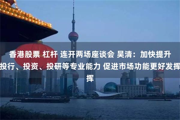 香港股票 杠杆 连开两场座谈会 吴清：加快提升投行、投资、投研等专业能力 促进市场功能更好发挥