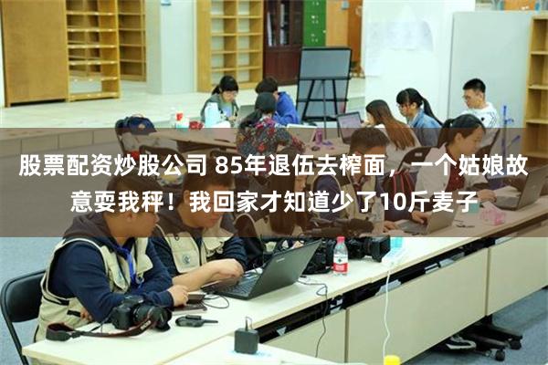 股票配资炒股公司 85年退伍去榨面，一个姑娘故意耍我秤！我回家才知道少了10斤麦子