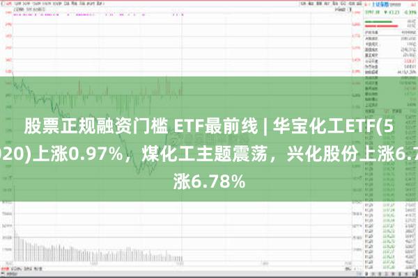 股票正规融资门槛 ETF最前线 | 华宝化工ETF(516020)上涨0.97%，煤化工主题震荡，兴化股份上涨6.78%