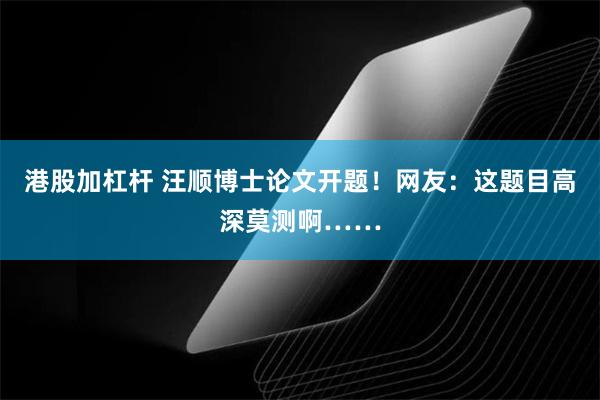 港股加杠杆 汪顺博士论文开题！网友：这题目高深莫测啊……