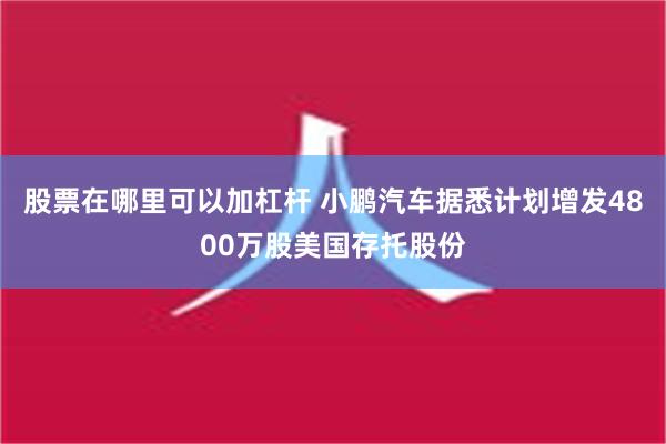 股票在哪里可以加杠杆 小鹏汽车据悉计划增发4800万股美国存托股份