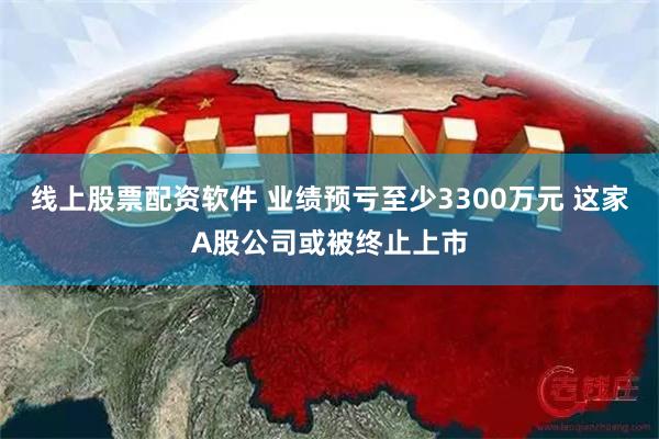 线上股票配资软件 业绩预亏至少3300万元 这家A股公司或被终止上市