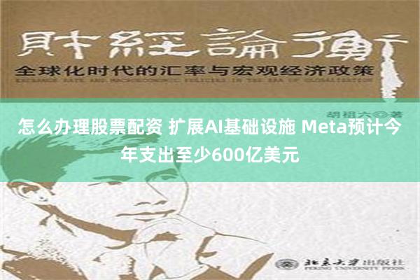 怎么办理股票配资 扩展AI基础设施 Meta预计今年支出至少600亿美元