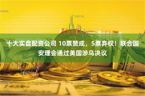 十大实盘配资公司 10票赞成，5票弃权！联合国安理会通过美国涉乌决议