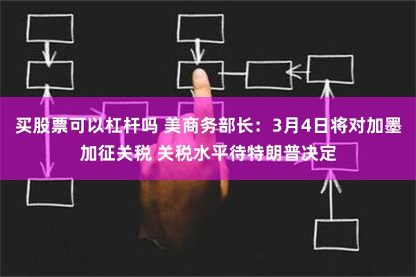 买股票可以杠杆吗 美商务部长：3月4日将对加墨加征关税 关税水平待特朗普决定